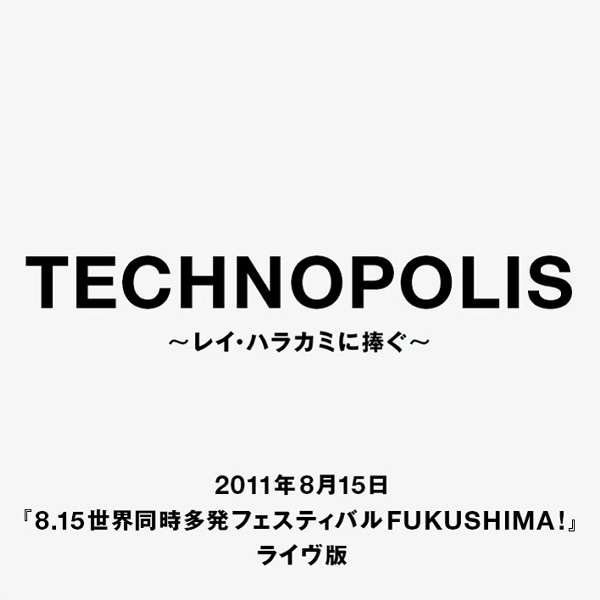 「Technopolis」〜レイ・ハラカミに捧ぐ〜 2011年8月15日『8.15世界同時多発フェスティバルFUKUSHIMA!』ライヴ版 - Single
