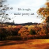 Life Is Ugly. Make Pretty Art.