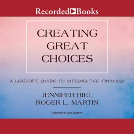 Creating Great Choices : A Leader's Guide to Integrative Thinking