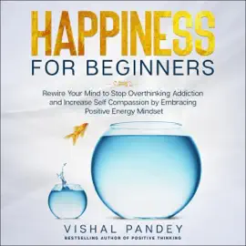Happiness for Beginners: Rewire Your Mind to Stop Overthinking Addiction and Increase Self Compassion by Embracing Positive Energy Mindset (Unabridged)
