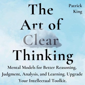 The Art of Clear Thinking: Mental Models for Better Reasoning, Judgment, Analysis, and Learning. Upgrade Your Intellectual Toolkit. (Unabridged)