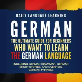 German: The Ultimate Guide for Beginners Who Want to Learn the German Language, Including German Grammar, German Short Stories, and Over 1000 German Phrases (Unabridged)