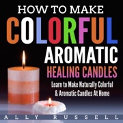 How to Make Colorful Aromatic Healing Candles: Learn to Make Naturally Colorful & Aromatic Candles at Home (Unabridged) - Ally Russell