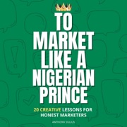 To Market Like a Nigerian Prince: 20 Creative Lessons for Honest Marketers (Unabridged) - Anthony Julius