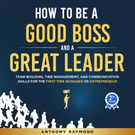 How to be a Good Boss and a Great Leader: Team Building, Time Management, and Communication Skills for the First Time Manager or Entrepreneur (Effective leadership principles for businesses big & small) (Unabridged)