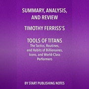 Summary, Analysis, and Review of Timothy Ferriss's Tools of Titans: The Tactics, Routines, and Habits of Billionaires, Icons, and World-Class Performers (Unabridged) - Start Publishing Notes