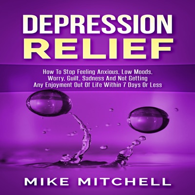 Depression Relief: How to Stop Feeling Anxious, Low Moods, Worry, Guilt, Sadness and Not Getting Any Enjoyment out of Life within 7 Days or Less (Unabridged)