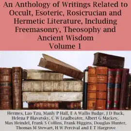 An Anthology of Writings Related to Occult, Esoteric, Rosicrucian and Hermetic Literature, Including Freemasonry, Theosophy and Ancient Wisdom, Volume 1 (Unabridged)