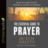 Essential Guide to Prayer : How to Pray with Power and Effectiveness - Dutch Sheets