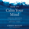 How to Calm Your Mind: Finding Presence and Productivity in Anxious Times (Unabridged) - Chris Bailey