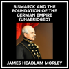 Bismarck And The Foundation Of The German Empire (Unabridged) - JAMES HEADLAM MORLEY