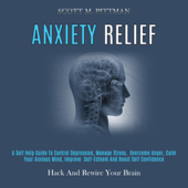 Anxiety Relief: A Self Help Guide to Control Depression, Manage Stress, Overcome Anger, Calm Your Anxious Mind, Improve Self-Esteem and Boost Self Confidence (Hack and Rewire Your Brain) (Unabridged) - Scott M. Pittman Cover Art