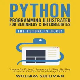 Python Programming Illustrated for Beginners & Intermediates: The Future Is Here!: “Learn by Doing” Approach - Step By Step Ultimate Guide to Mastering Python  (Unabridged)
