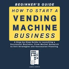 How to Start a Vending Machine Business: A Step-by-Step Guide to Launching a Successful Business, from Market Research to Exit Strategies and Succession Planning (Beginner’s Guide) (Unabridged)