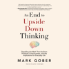 An End to Upside Down Thinking: Dispelling the Myth That the Brain Produces Consciousness, and the Implications for Everyday Life - Mark Gober