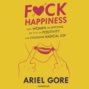 F*ck Happiness: How Women Are Ditching the Cult of Positivity and Choosing Radical Joy - Ariel Gore