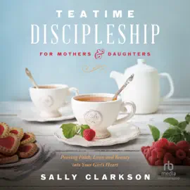 Teatime Discipleship for Mothers and Daughters : Pouring Faith, Love, and Beauty into Your Girl’s Heart
