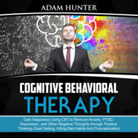Adam Hunter - Cognitive Behavioral Therapy: Gain Happiness Using CBT to Remove Anxiety, PTSD, Depression, and Other Negative Thoughts Through Positive Thinking (Goal Setting, Killing Bad Habits and Procrastination) (Unabridged) artwork