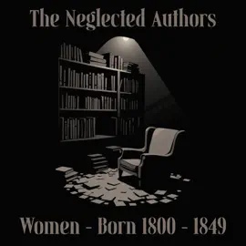 The Neglected Authors - Women Born 1800-1849: Celebrated in their time, forgotten in ours