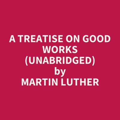 A Treatise on Good Works (UNABRIDGED)