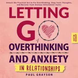Letting Go of Overthinking and Anxiety in Relationships: Unlock the Practical Art to Fix Overthinking, Stop Toxic Thoughts, and Recover from Anxious Attachment Styles (Workbook Included) (Unabridged)