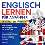 Englisch lernen für Anfänger: 15 Minuten täglich, um wie ein Muttersprachler zu sprechen: Mit echten Dialogen, praktischen Ausdrücken & den wichtigsten Wortern fur Alltag und Reise (A1-B1) (Unabridged)