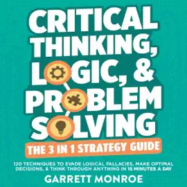 Critical Thinking, Logic & Problem Solving: The 3 in 1 Guide: 120 Techniques to Evade Logical Fallacies, Make Optimal Decisions & Think Through Anything in 15 Minutes a Day (Unabridged)
