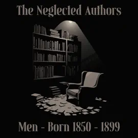 The Neglected Authors - Men - Born 1850-1899: Celebrated in their time, forgotten in ours