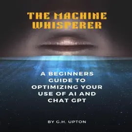 The Machine Whisperer: A Beginners Guide to Optimizing Your Use of AI and ChatGPT (Unabridged)
