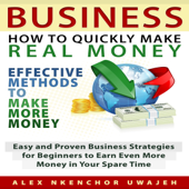 Business: How to Quickly Make Real Money: Effective Methods to Make More Money: Easy and Proven Business Strategies for Beginners to Earn Even More Money in Your Spare Time (Unabridged)