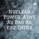 Nuclear Power, Ain't as bad as you think. :/