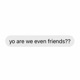 Yo Are We Even Friends??