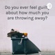 Do you ever feel guilty about how much you are throwing away?
