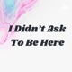 I Didn’t Ask To Be Here 