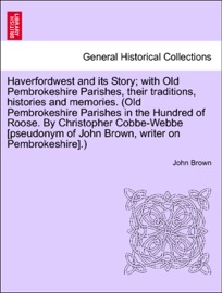 Haverfordwest and its Story; with Old Pembrokeshire Parishes, their traditions, histories and memories. (Old Pembrokeshire Parishes in the Hundred of Roose. By Christopher Cobbe-Webbe [pseudonym of John Brown, writer on Pembrokeshire].) John Brown