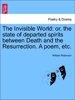 The Invisible World: or, the state of departed spirits between Death and the Resurrection. A poem, etc. by William Robinson