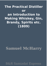 The Practical Distiller or an Introduction to Making Whiskey, Gin, Brandy, Spirits etc. (1809) - Samuel McHarry Cover Art