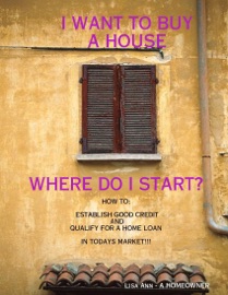I Want to Buy a House, Where Do I Start?: How To:  Establish Good Credit and Qualify for a Loan In Todays Market - Lisa Ann