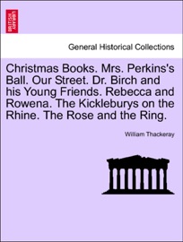 Christmas Books. Mrs. Perkins's Ball. Our Street. Dr. Birch and his Young Friends. Rebecca and Rowena. The Kickleburys on the Rhine. The Rose and the Ring. - William Thackeray
