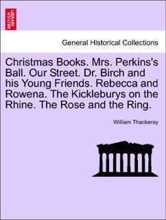 Christmas Books. Mrs. Perkins's Ball. Our Street. Dr. Birch and his Young Friends. Rebecca and Rowena. The Kickleburys on the Rhine. The Rose and the Ring. by William Thackeray