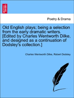 Old English plays; being a selection from the early dramatic writers. [Edited by Charles Wentworth Dilke, and designed as a continuation of Dodsley's collection.] Vol. I by Charles Wentworth Dilke & Robert Dodsley