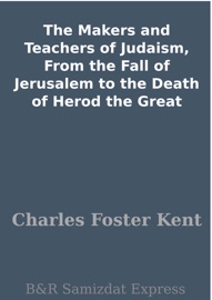 The Makers and Teachers of Judaism, From the Fall of Jerusalem to the Death of Herod the Great - Charles Foster Kent