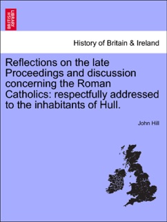 Reflections on the late Proceedings and discussion concerning the Roman Catholics: respectfully addressed to the inhabitants of Hull. by John Hill