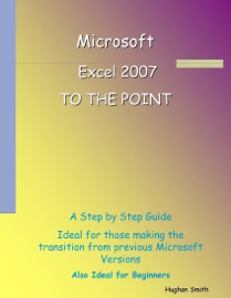 Microsoft Excel 2007 : To the Point: A Step by Step Guide Ideal for Those Making the Transition from Previous Microsoft Versions, Also Ideal for Beginners - Hughan Smith