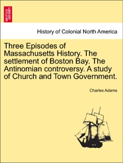 Three Episodes of Massachusetts History. The settlement of Boston Bay. The Antinomian controversy. A study of Church and Town Government. VOLUME II by Charles Adams