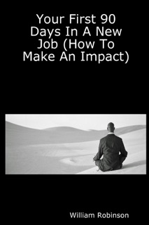 Your First 90 Days in a New Job: (How To Make An Impact) by William Robinson