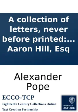 A collection of letters, never before printed: written by Alexander Pope, Esq; and other ingenious gentlemen, to the late Aaron Hill, Esq
