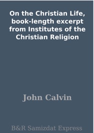On the Christian Life, book-length excerpt from Institutes of the Christian Religion - John Calvin