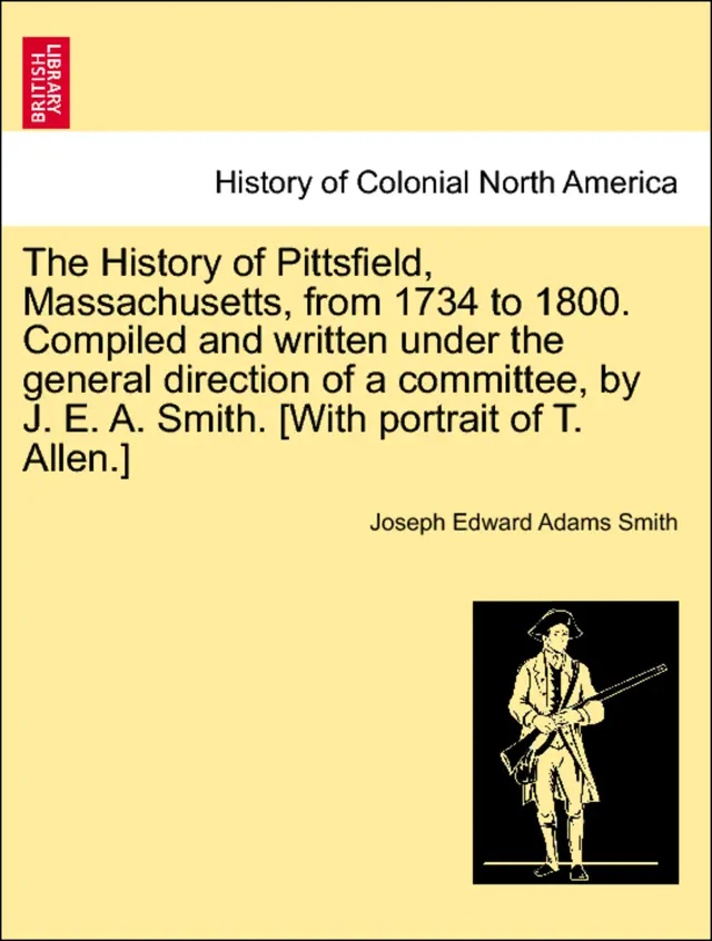 The History of Pittsfield, Massachusetts, from 1734 to 1800. Compiled and written under the general direction of a committee, by J. E. A. Smith. [With portrait of T. Allen.]