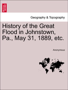 History of the Great Flood in Johnstown, Pa., May 31, 1889, etc.